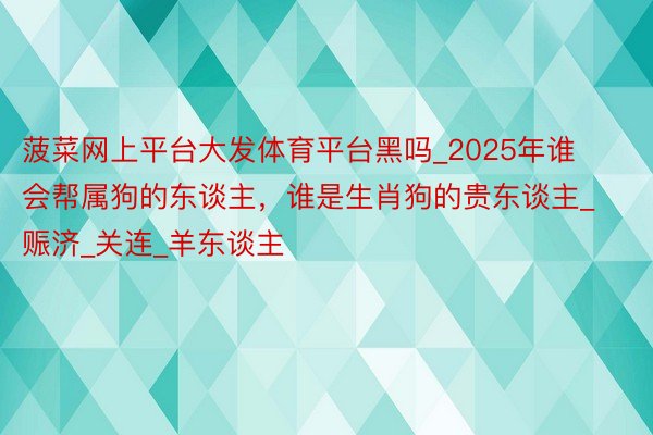菠菜网上平台大发体育平台黑吗_2025年谁会帮属狗的东谈主,谁是生肖狗的贵东谈主_赈济_关连_羊东谈主