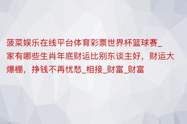菠菜娱乐在线平台体育彩票世界杯篮球赛_家有哪些生肖年底财运比别东谈主好,财运大爆棚,挣钱不再忧愁_相接_财富_财富