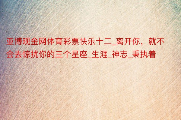 亚博现金网体育彩票快乐十二_离开你,就不会去惊扰你的三个星座_生涯_神志_秉执着